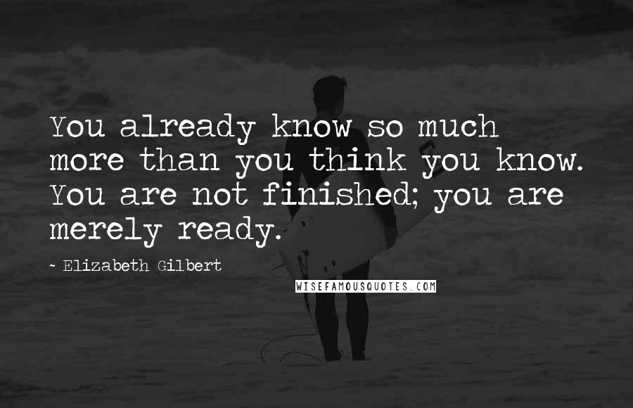 Elizabeth Gilbert Quotes: You already know so much more than you think you know. You are not finished; you are merely ready.