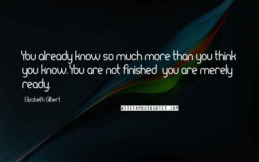 Elizabeth Gilbert Quotes: You already know so much more than you think you know. You are not finished; you are merely ready.