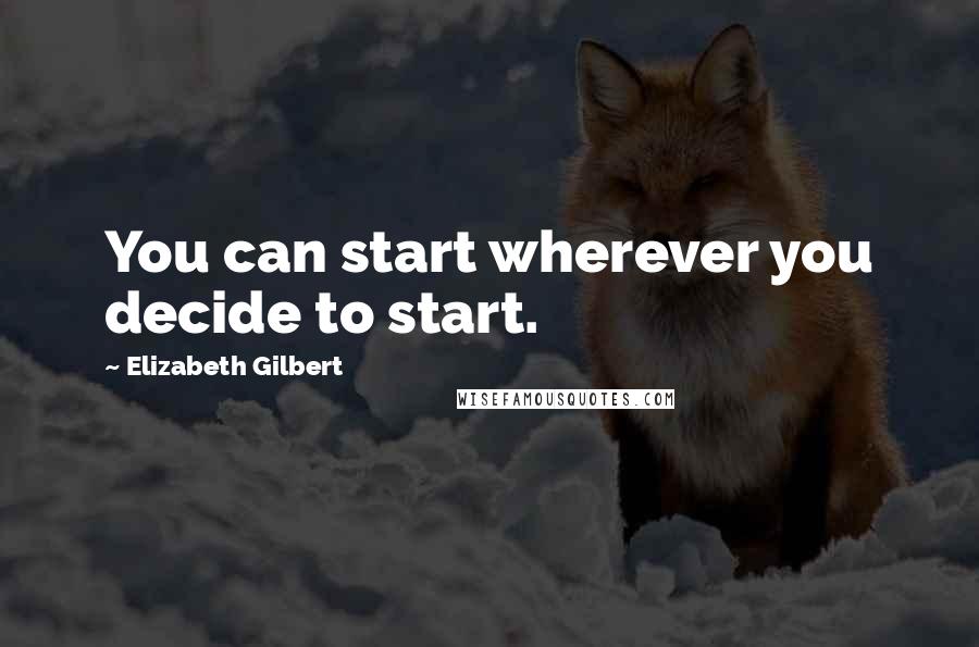 Elizabeth Gilbert Quotes: You can start wherever you decide to start.