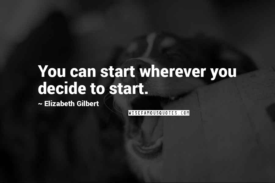 Elizabeth Gilbert Quotes: You can start wherever you decide to start.