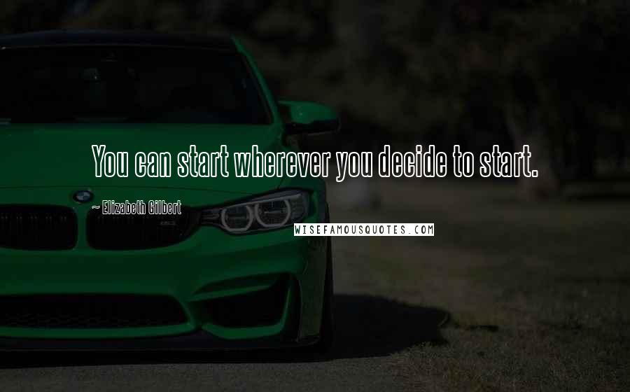 Elizabeth Gilbert Quotes: You can start wherever you decide to start.
