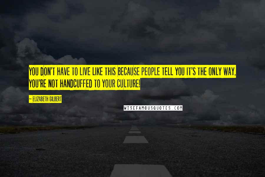 Elizabeth Gilbert Quotes: You don't have to live like this because people tell you it's the only way. You're not handcuffed to your culture!