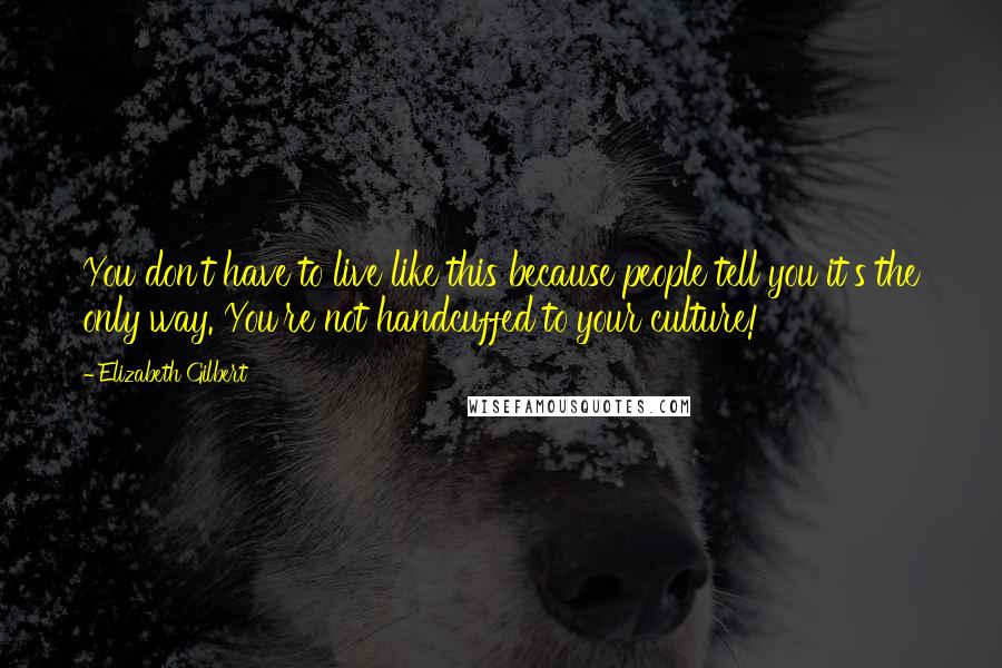 Elizabeth Gilbert Quotes: You don't have to live like this because people tell you it's the only way. You're not handcuffed to your culture!
