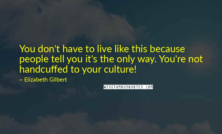 Elizabeth Gilbert Quotes: You don't have to live like this because people tell you it's the only way. You're not handcuffed to your culture!
