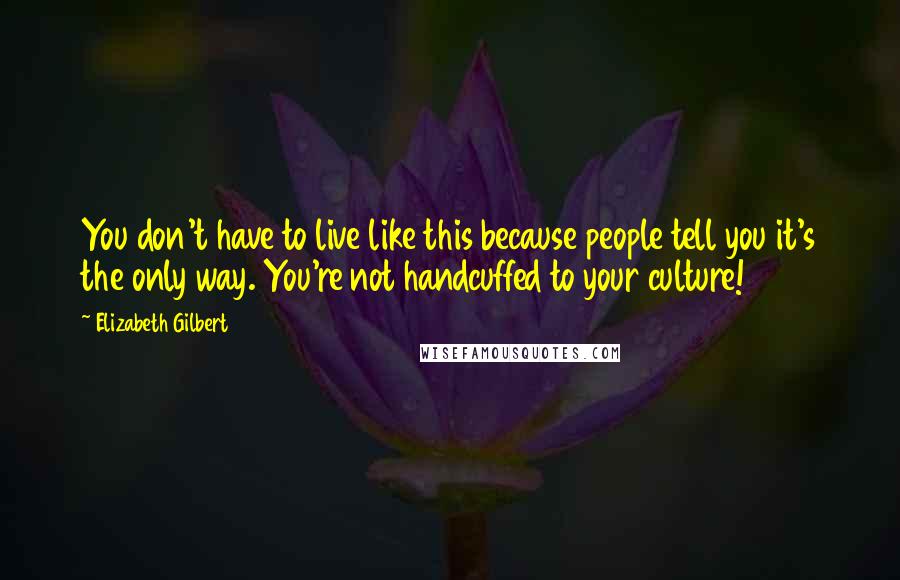 Elizabeth Gilbert Quotes: You don't have to live like this because people tell you it's the only way. You're not handcuffed to your culture!