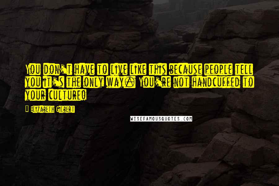 Elizabeth Gilbert Quotes: You don't have to live like this because people tell you it's the only way. You're not handcuffed to your culture!