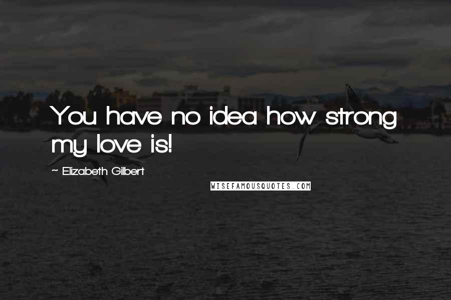 Elizabeth Gilbert Quotes: You have no idea how strong my love is!