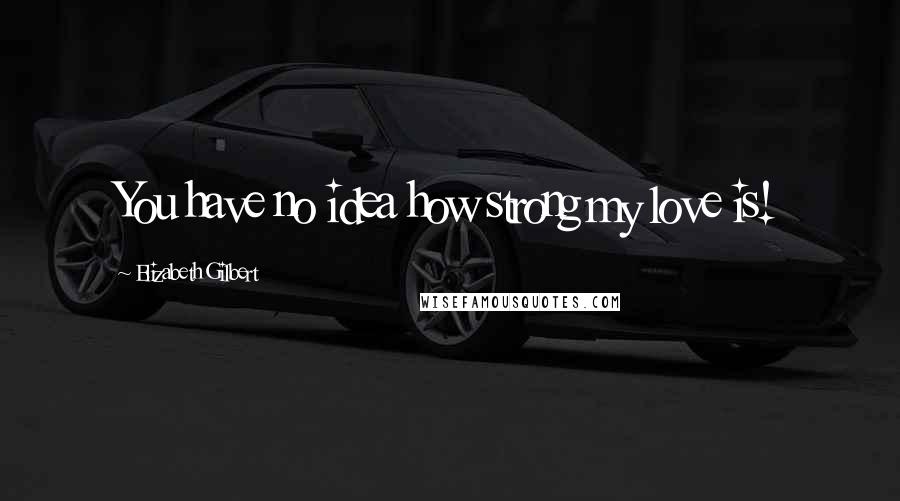Elizabeth Gilbert Quotes: You have no idea how strong my love is!