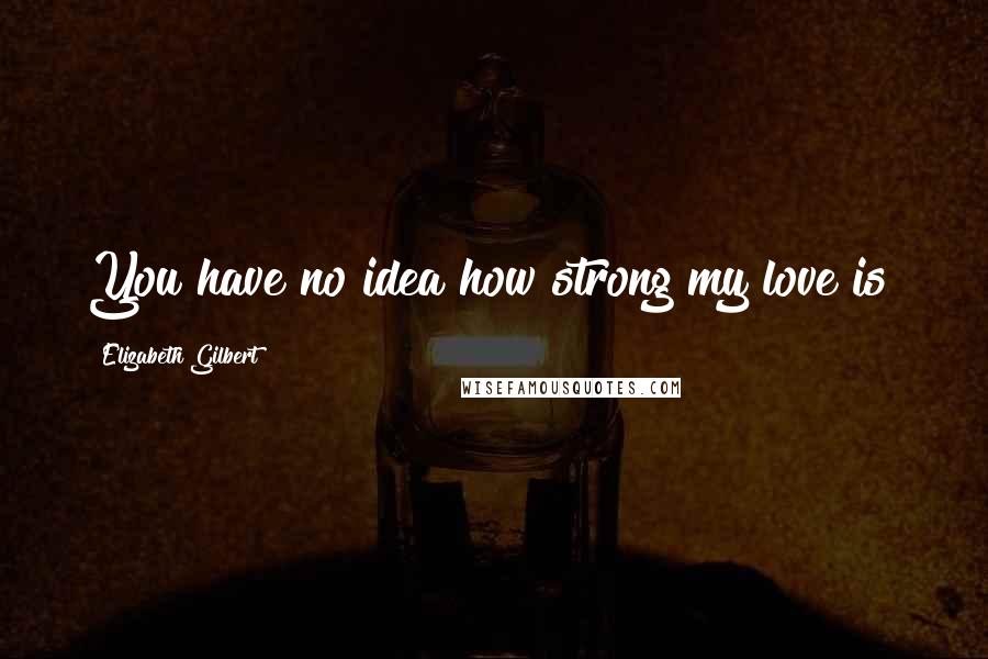 Elizabeth Gilbert Quotes: You have no idea how strong my love is!