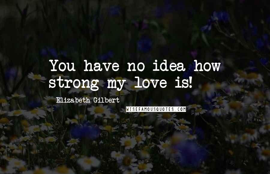 Elizabeth Gilbert Quotes: You have no idea how strong my love is!