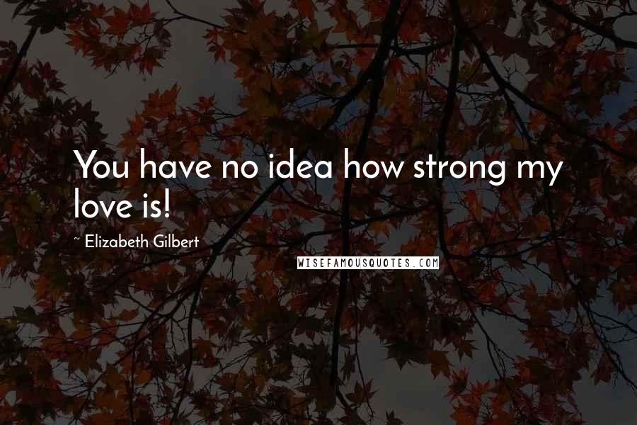Elizabeth Gilbert Quotes: You have no idea how strong my love is!