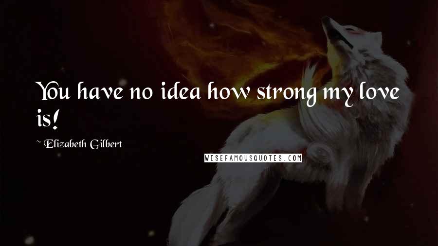 Elizabeth Gilbert Quotes: You have no idea how strong my love is!