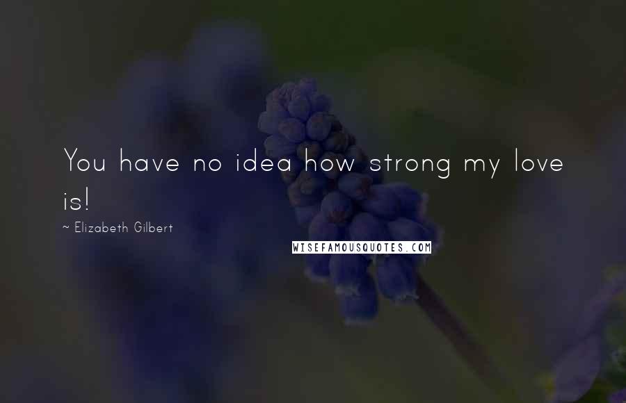 Elizabeth Gilbert Quotes: You have no idea how strong my love is!