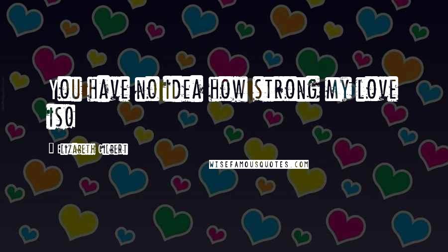 Elizabeth Gilbert Quotes: You have no idea how strong my love is!