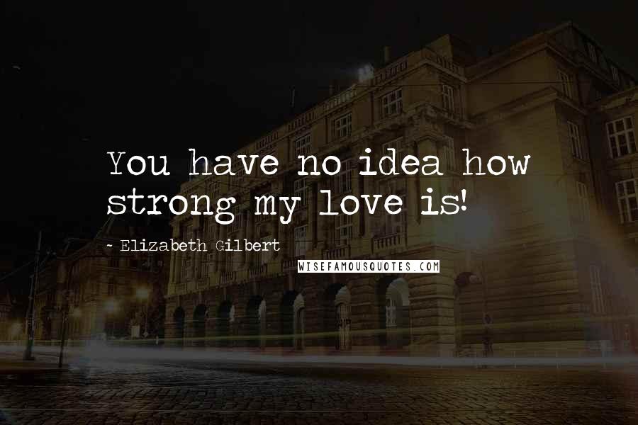 Elizabeth Gilbert Quotes: You have no idea how strong my love is!