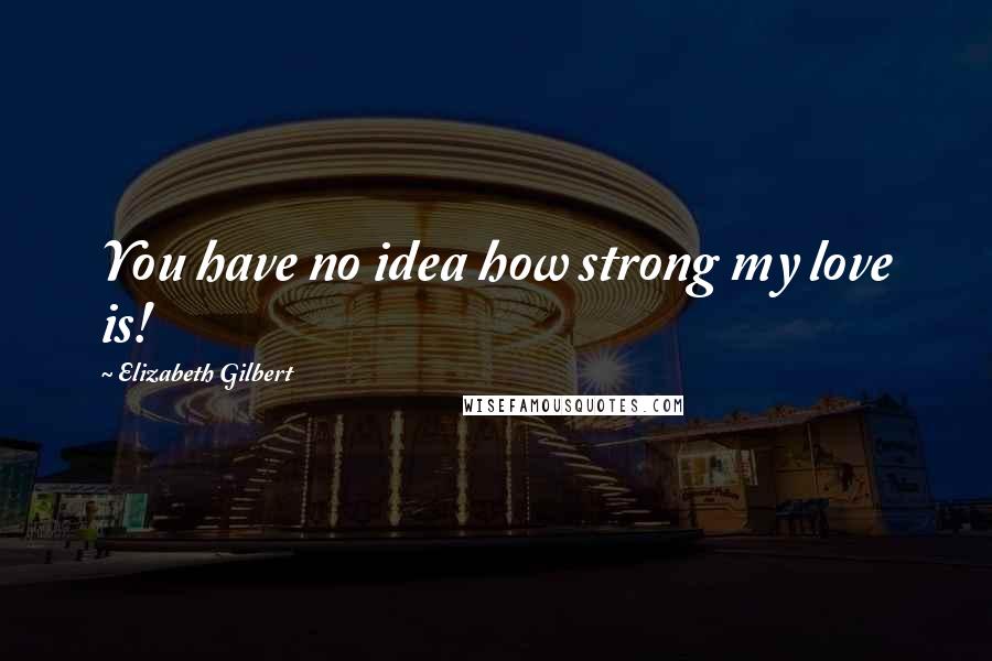 Elizabeth Gilbert Quotes: You have no idea how strong my love is!