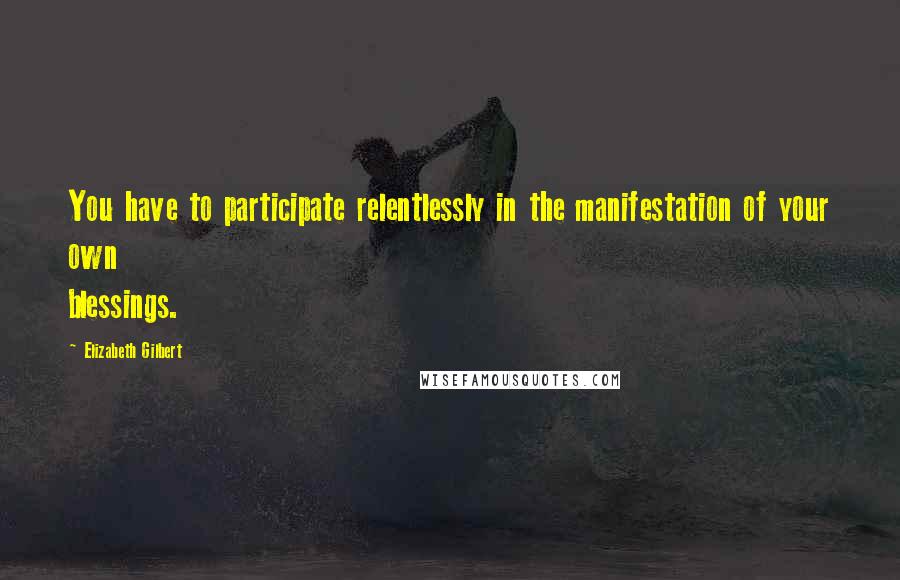 Elizabeth Gilbert Quotes: You have to participate relentlessly in the manifestation of your own blessings.