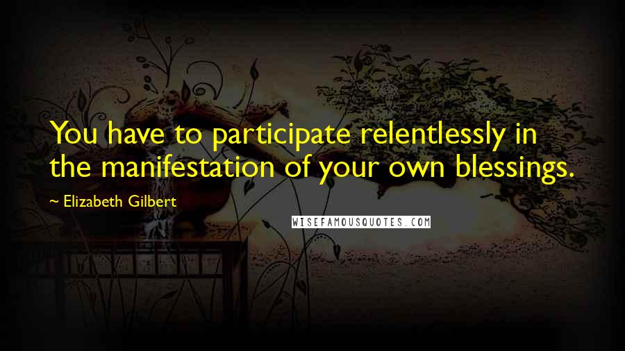 Elizabeth Gilbert Quotes: You have to participate relentlessly in the manifestation of your own blessings.