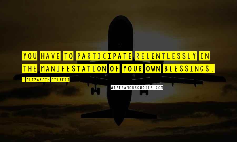 Elizabeth Gilbert Quotes: You have to participate relentlessly in the manifestation of your own blessings.