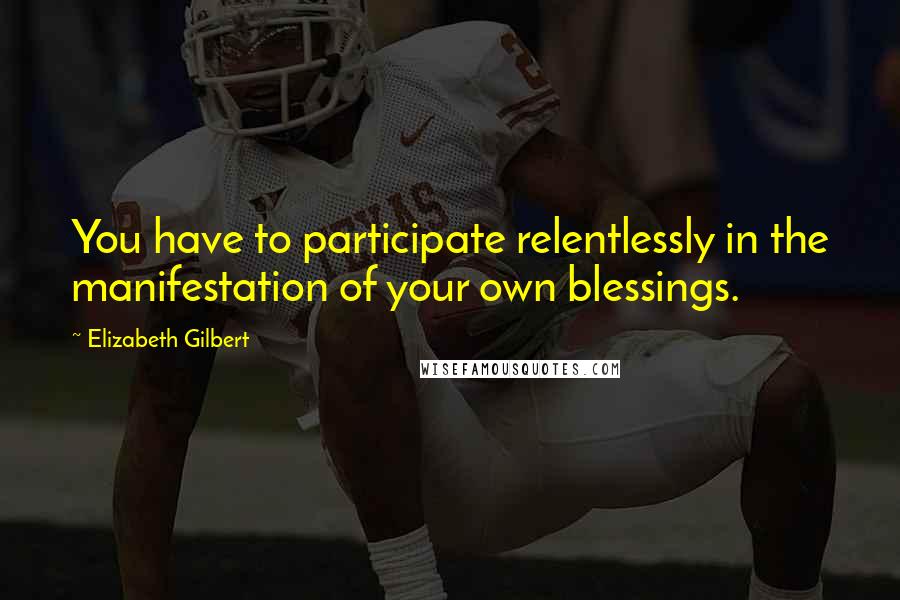 Elizabeth Gilbert Quotes: You have to participate relentlessly in the manifestation of your own blessings.