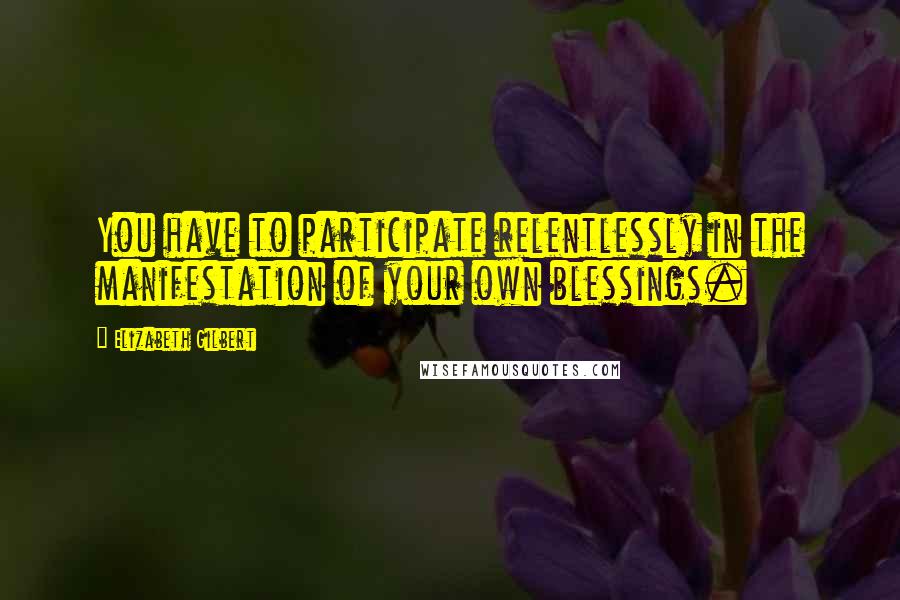 Elizabeth Gilbert Quotes: You have to participate relentlessly in the manifestation of your own blessings.