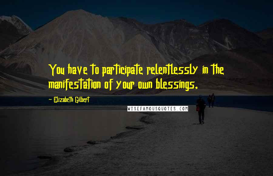Elizabeth Gilbert Quotes: You have to participate relentlessly in the manifestation of your own blessings.