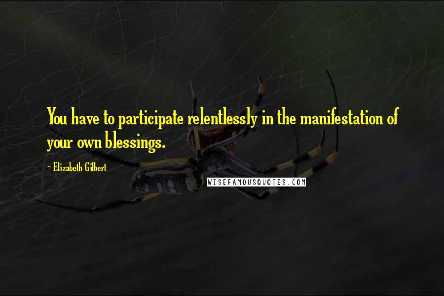 Elizabeth Gilbert Quotes: You have to participate relentlessly in the manifestation of your own blessings.