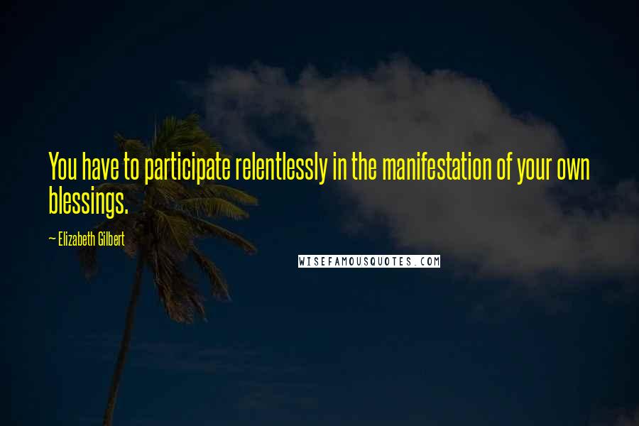 Elizabeth Gilbert Quotes: You have to participate relentlessly in the manifestation of your own blessings.