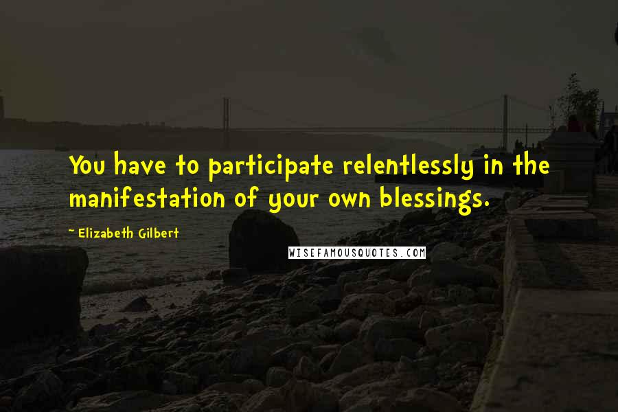 Elizabeth Gilbert Quotes: You have to participate relentlessly in the manifestation of your own blessings.