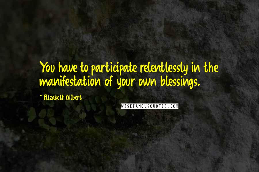Elizabeth Gilbert Quotes: You have to participate relentlessly in the manifestation of your own blessings.