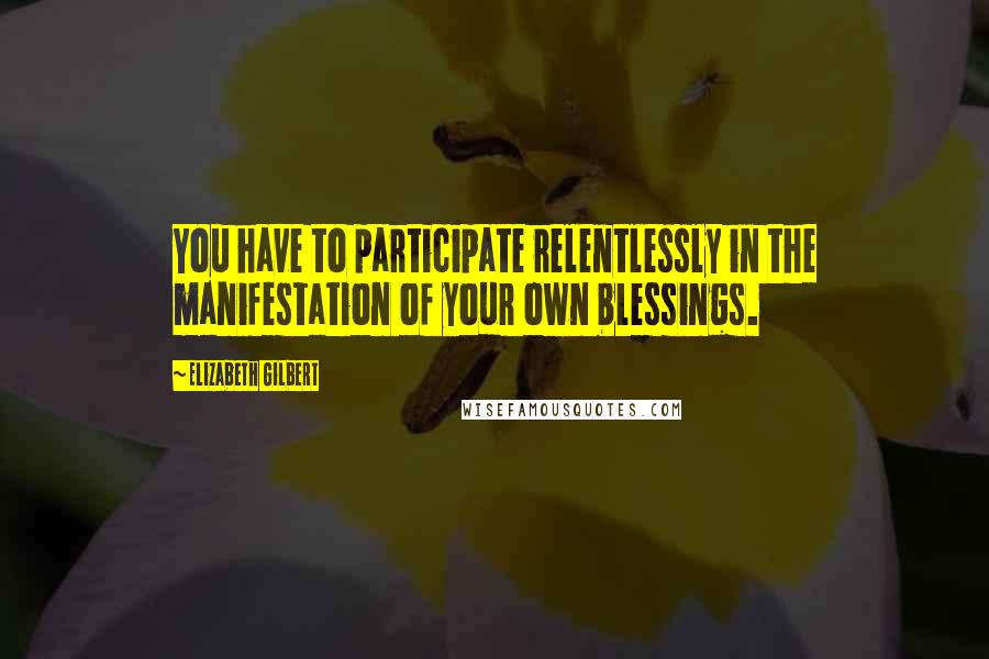 Elizabeth Gilbert Quotes: You have to participate relentlessly in the manifestation of your own blessings.