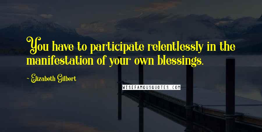 Elizabeth Gilbert Quotes: You have to participate relentlessly in the manifestation of your own blessings.
