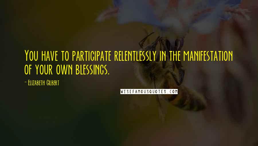 Elizabeth Gilbert Quotes: You have to participate relentlessly in the manifestation of your own blessings.