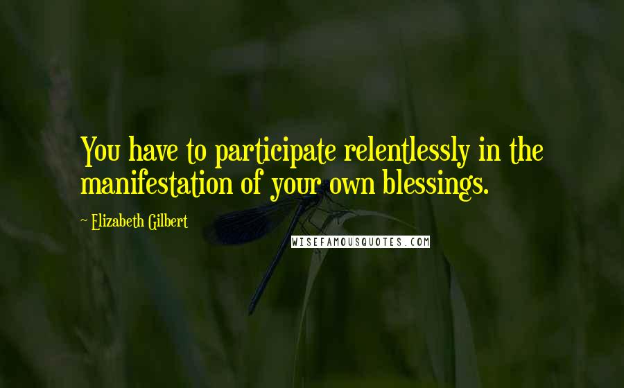 Elizabeth Gilbert Quotes: You have to participate relentlessly in the manifestation of your own blessings.