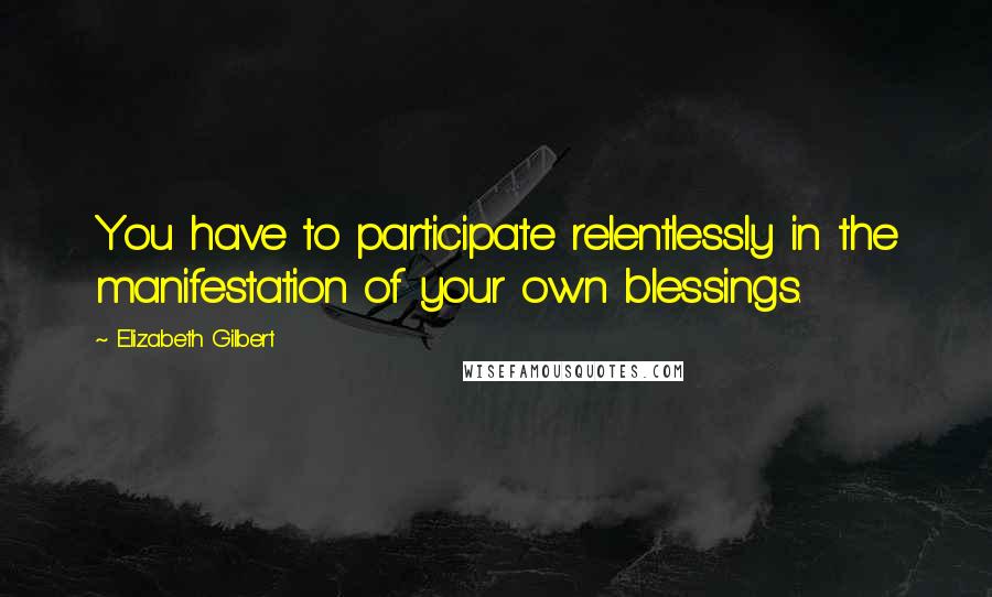 Elizabeth Gilbert Quotes: You have to participate relentlessly in the manifestation of your own blessings.