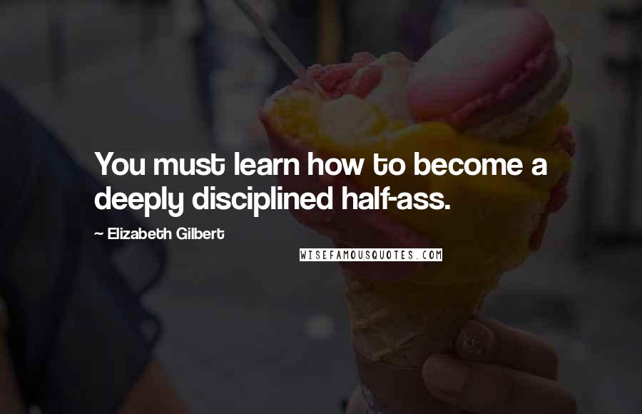 Elizabeth Gilbert Quotes: You must learn how to become a deeply disciplined half-ass.