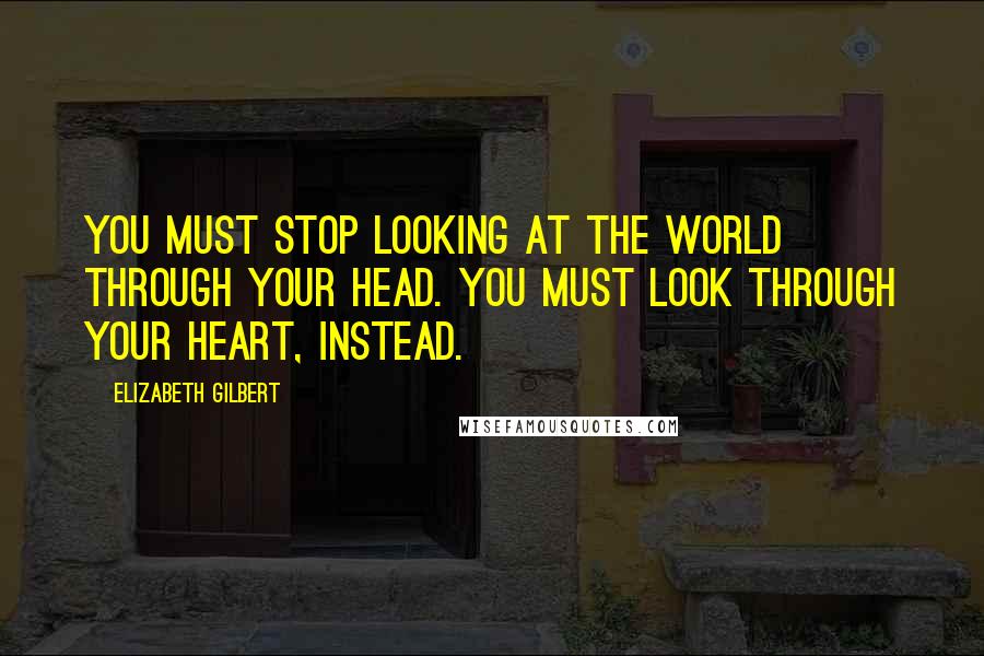 Elizabeth Gilbert Quotes: You must stop looking at the world through your head. You must look through your heart, instead.