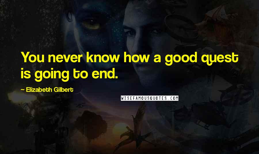 Elizabeth Gilbert Quotes: You never know how a good quest is going to end.