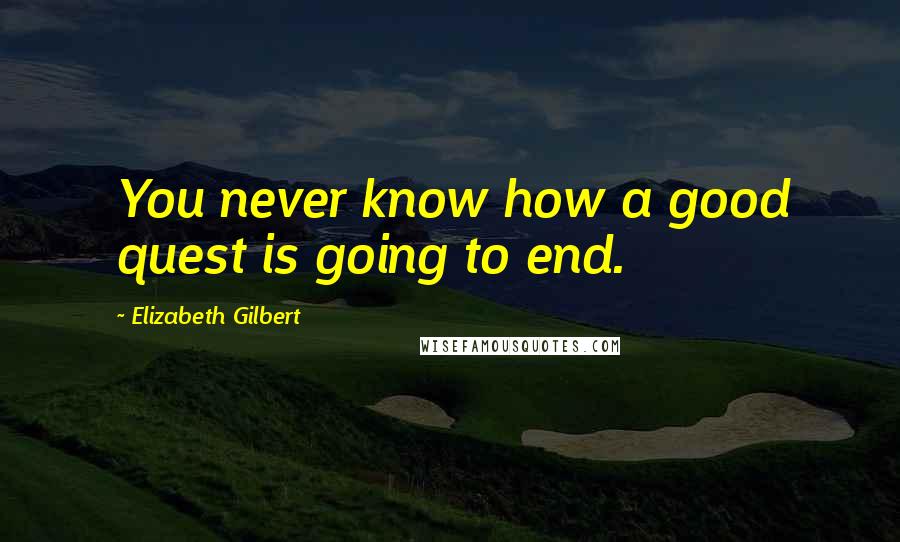Elizabeth Gilbert Quotes: You never know how a good quest is going to end.