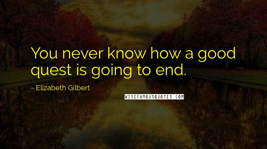 Elizabeth Gilbert Quotes: You never know how a good quest is going to end.