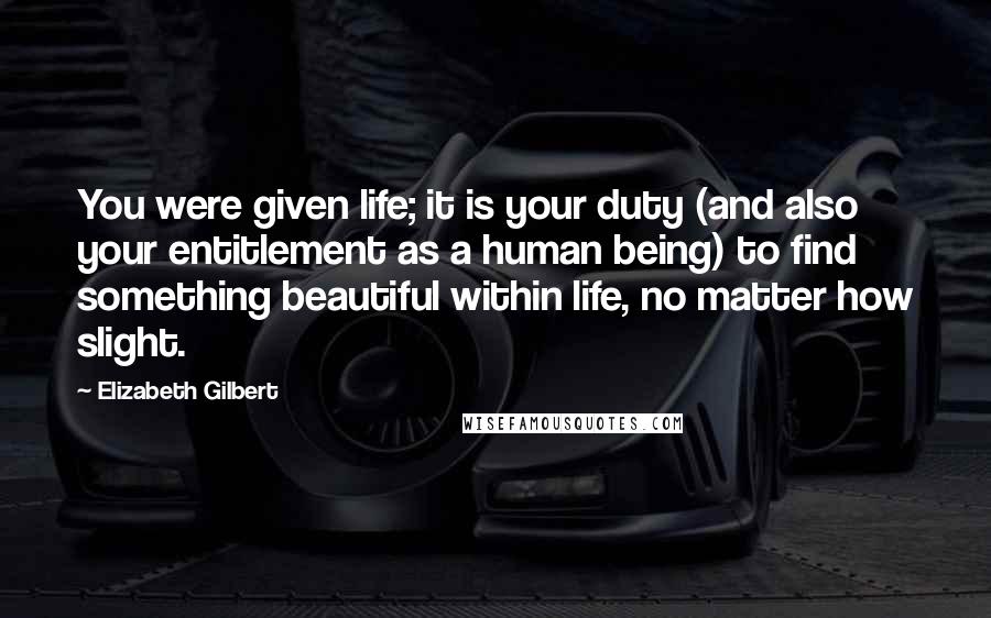 Elizabeth Gilbert Quotes: You were given life; it is your duty (and also your entitlement as a human being) to find something beautiful within life, no matter how slight.