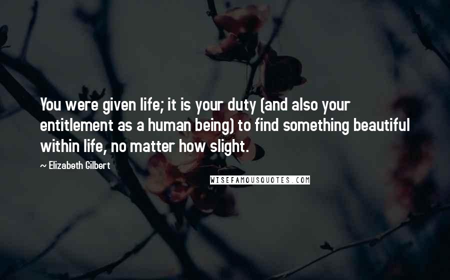 Elizabeth Gilbert Quotes: You were given life; it is your duty (and also your entitlement as a human being) to find something beautiful within life, no matter how slight.