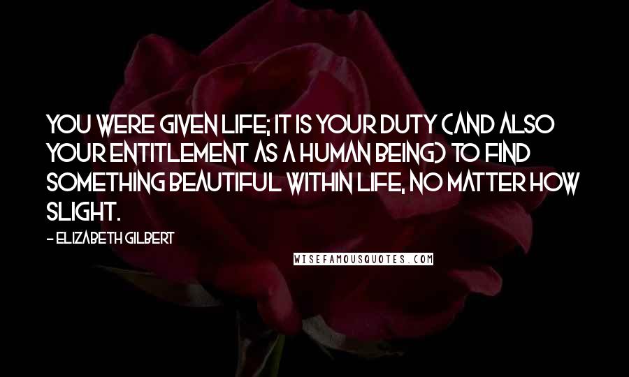 Elizabeth Gilbert Quotes: You were given life; it is your duty (and also your entitlement as a human being) to find something beautiful within life, no matter how slight.