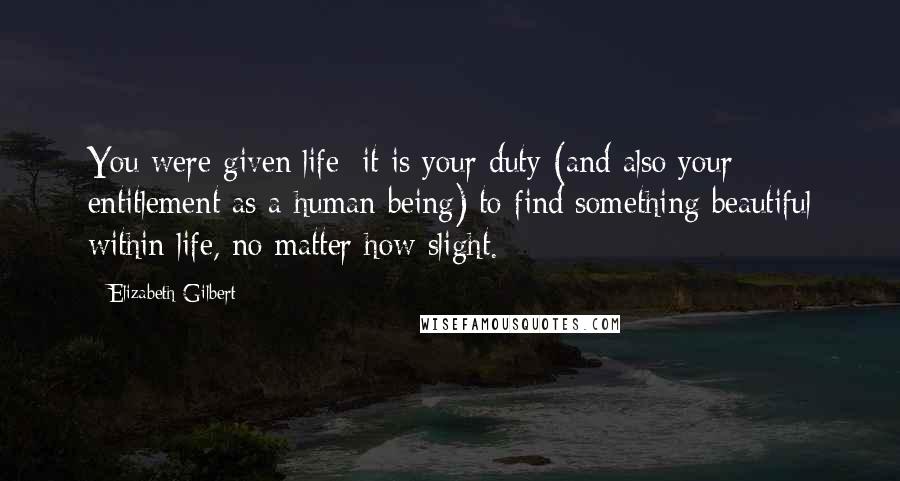 Elizabeth Gilbert Quotes: You were given life; it is your duty (and also your entitlement as a human being) to find something beautiful within life, no matter how slight.