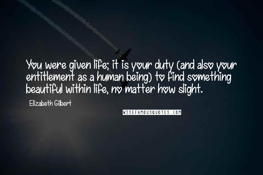 Elizabeth Gilbert Quotes: You were given life; it is your duty (and also your entitlement as a human being) to find something beautiful within life, no matter how slight.