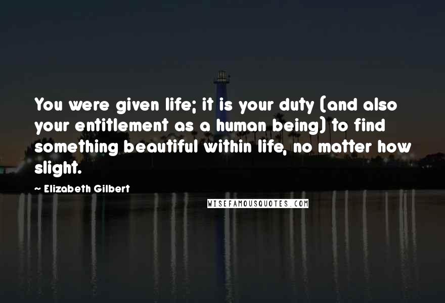 Elizabeth Gilbert Quotes: You were given life; it is your duty (and also your entitlement as a human being) to find something beautiful within life, no matter how slight.
