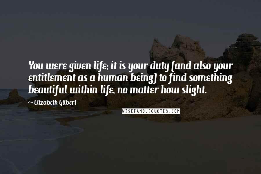 Elizabeth Gilbert Quotes: You were given life; it is your duty (and also your entitlement as a human being) to find something beautiful within life, no matter how slight.