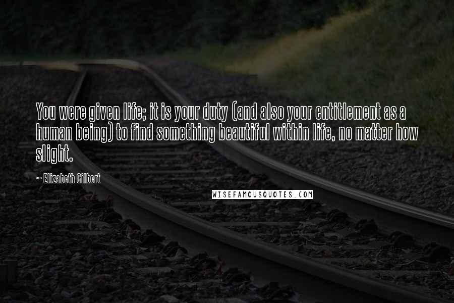 Elizabeth Gilbert Quotes: You were given life; it is your duty (and also your entitlement as a human being) to find something beautiful within life, no matter how slight.