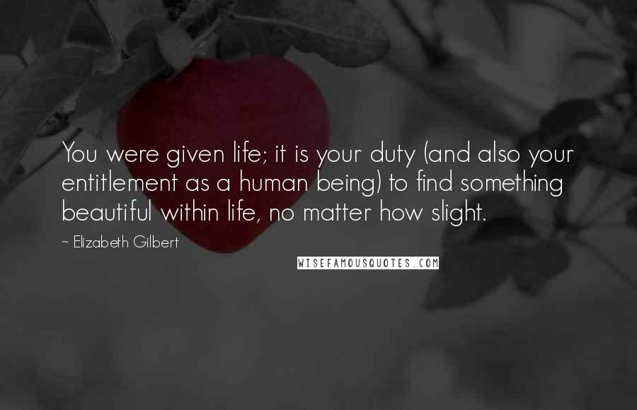 Elizabeth Gilbert Quotes: You were given life; it is your duty (and also your entitlement as a human being) to find something beautiful within life, no matter how slight.