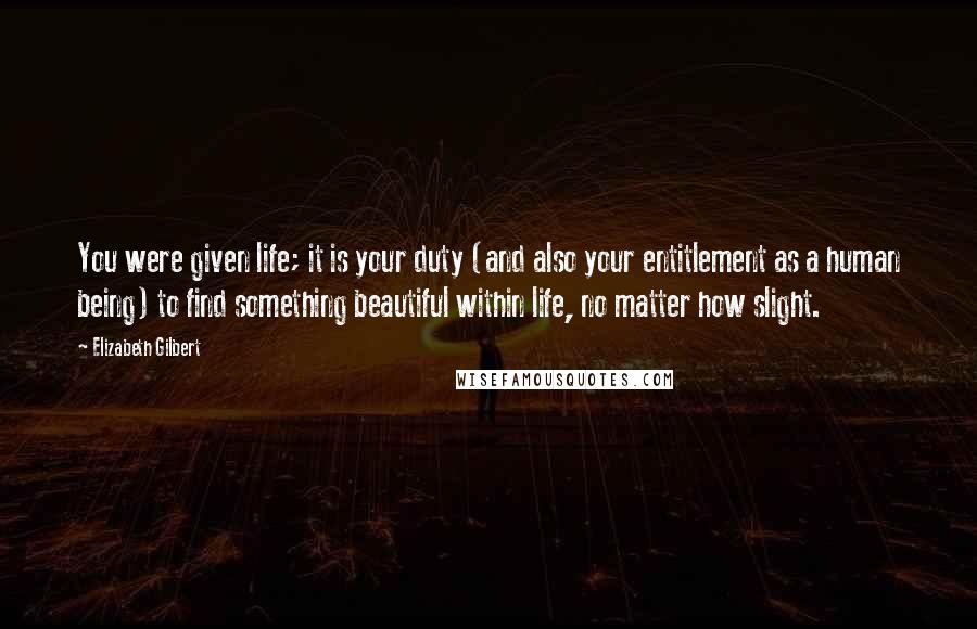 Elizabeth Gilbert Quotes: You were given life; it is your duty (and also your entitlement as a human being) to find something beautiful within life, no matter how slight.